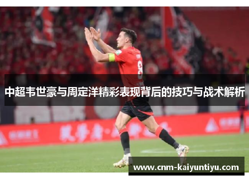 中超韦世豪与周定洋精彩表现背后的技巧与战术解析 中超韦世豪与周定洋精彩表现背后的技巧与战术解析