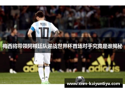 梅西将带领阿根廷队迎战世界杯首场对手究竟是谁揭秘