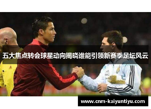 五大焦点转会球星动向揭晓谁能引领新赛季足坛风云