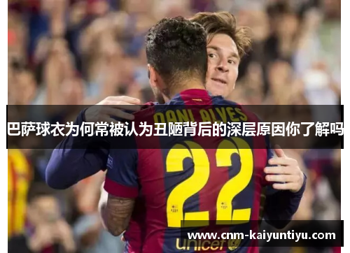 巴萨球衣为何常被认为丑陋背后的深层原因你了解吗