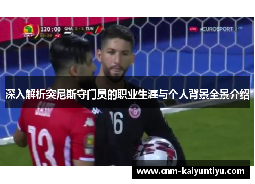 深入解析突尼斯守门员的职业生涯与个人背景全景介绍