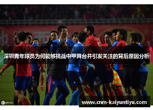 深圳青年球员为何能够挑战中甲舞台并引发关注的背后原因分析