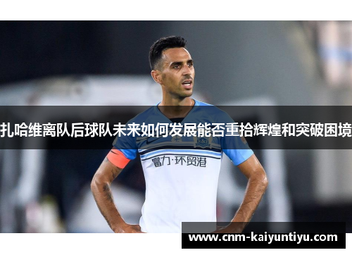 扎哈维离队后球队未来如何发展能否重拾辉煌和突破困境