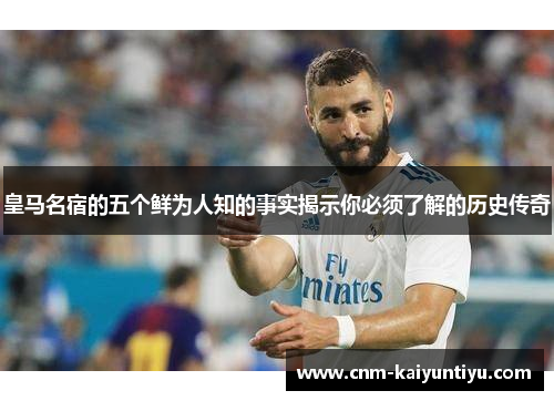 皇马名宿的五个鲜为人知的事实揭示你必须了解的历史传奇