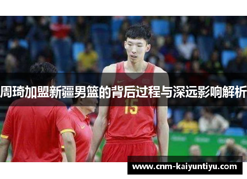 周琦加盟新疆男篮的背后过程与深远影响解析 周琦加盟新疆男篮的背后过程与深远影响解析