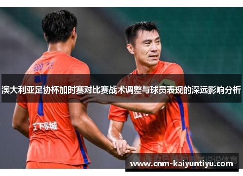 澳大利亚足协杯加时赛对比赛战术调整与球员表现的深远影响分析 澳大利亚足协杯加时赛对比赛战术调整与球员表现的深远影响分析
