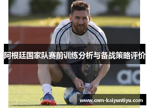 阿根廷国家队赛前训练分析与备战策略评价 阿根廷国家队赛前训练分析与备战策略评价