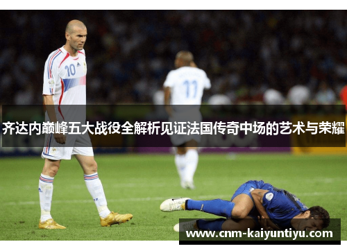 齐达内巅峰五大战役全解析见证法国传奇中场的艺术与荣耀