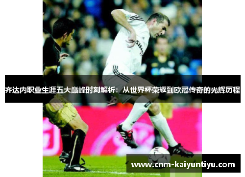 齐达内职业生涯五大巅峰时刻解析:从世界杯荣耀到欧冠传奇的光辉历程 齐达内职业生涯五大巅峰时刻解析:从世界杯荣耀到欧冠传奇的光辉历程