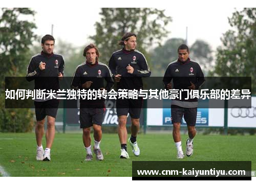 如何判断米兰独特的转会策略与其他豪门俱乐部的差异 如何判断米兰独特的转会策略与其他豪门俱乐部的差异