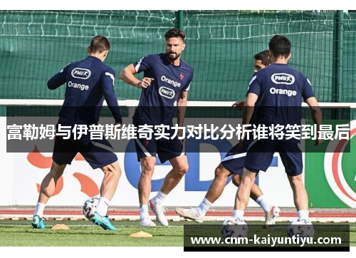 富勒姆与伊普斯维奇实力对比分析谁将笑到最后 富勒姆与伊普斯维奇实力对比分析谁将笑到最后