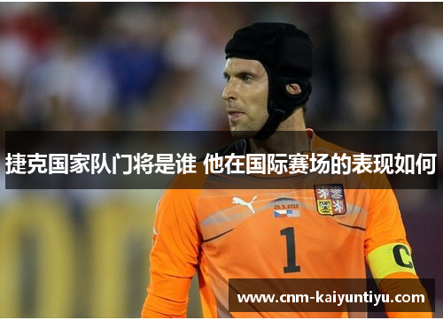 捷克国家队门将是谁 他在国际赛场的表现如何 捷克国家队门将是谁 他在国际赛场的表现如何