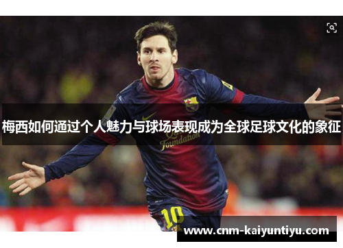 梅西如何通过个人魅力与球场表现成为全球足球文化的象征