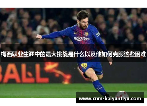 梅西职业生涯中的最大挑战是什么以及他如何克服这些困难 梅西职业生涯中的最大挑战是什么以及他如何克服这些困难