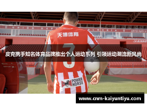 皮克携手知名体育品牌推出个人运动系列 引领运动潮流新风尚 皮克携手知名体育品牌推出个人运动系列 引领运动潮流新风尚