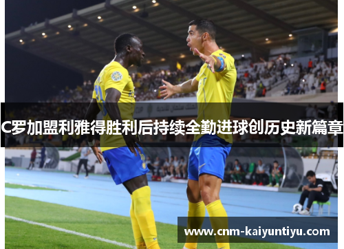 C罗加盟利雅得胜利后持续全勤进球创历史新篇章 C罗加盟利雅得胜利后持续全勤进球创历史新篇章