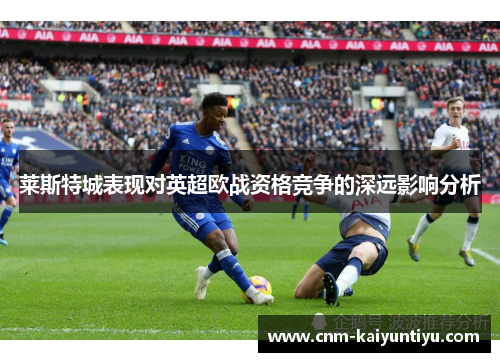 莱斯特城表现对英超欧战资格竞争的深远影响分析 莱斯特城表现对英超欧战资格竞争的深远影响分析