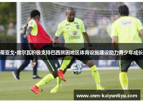 蒂亚戈·席尔瓦积极支持巴西贫困地区体育设施建设助力青少年成长