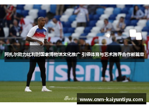 阿扎尔助力比利时国家博物馆文化推广 引领体育与艺术跨界合作新篇章 阿扎尔助力比利时国家博物馆文化推广 引领体育与艺术跨界合作新篇章