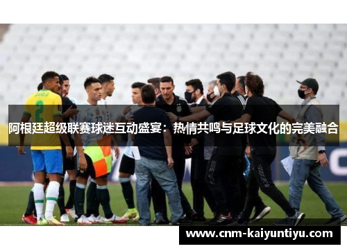 阿根廷超级联赛球迷互动盛宴:热情共鸣与足球文化的完美融合 阿根廷超级联赛球迷互动盛宴:热情共鸣与足球文化的完美融合