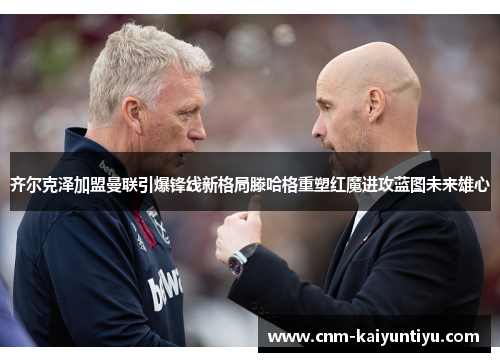 齐尔克泽加盟曼联引爆锋线新格局滕哈格重塑红魔进攻蓝图未来雄心 齐尔克泽加盟曼联引爆锋线新格局滕哈格重塑红魔进攻蓝图未来雄心